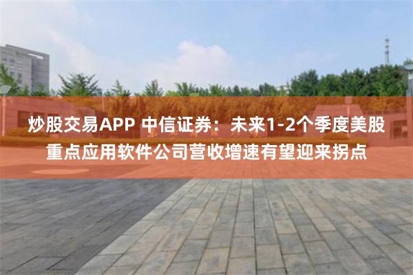 炒股交易APP 中信证券：未来1-2个季度美股重点应用软件公司营收增速有望迎来拐点