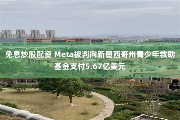 免息炒股配资 Meta被判向新墨西哥州青少年救助基金支付5.67亿美元