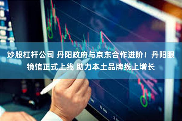 炒股杠杆公司 丹阳政府与京东合作进阶！丹阳眼镜馆正式上线 助力本土品牌线上增长