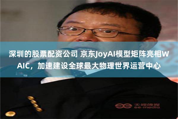 深圳的股票配资公司 京东JoyAI模型矩阵亮相WAIC，加速建设全球最大物理世界运营中心