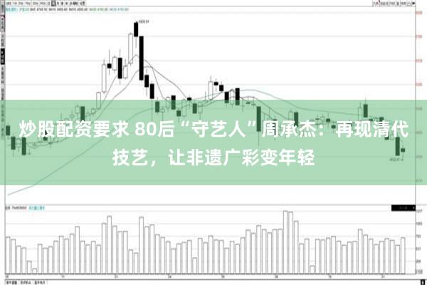炒股配资要求 80后“守艺人”周承杰：再现清代技艺，让非遗广彩变年轻