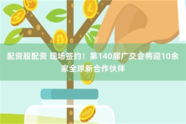 配资股配资 现场签约！第140届广交会将迎10余家全球新合作伙伴