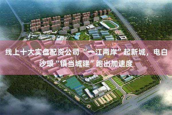 线上十大实盘配资公司 “一江两岸”起新城，电白沙琅“镇当城建”跑出加速度