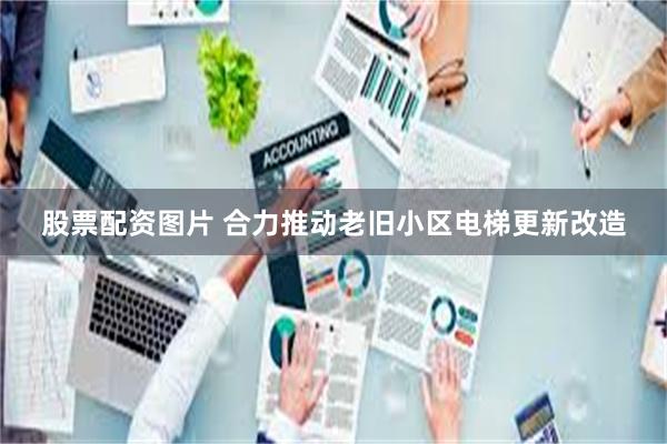 股票配资图片 合力推动老旧小区电梯更新改造