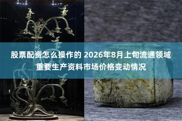 股票配资怎么操作的 2026年8月上旬流通领域重要生产资料市场价格变动情况