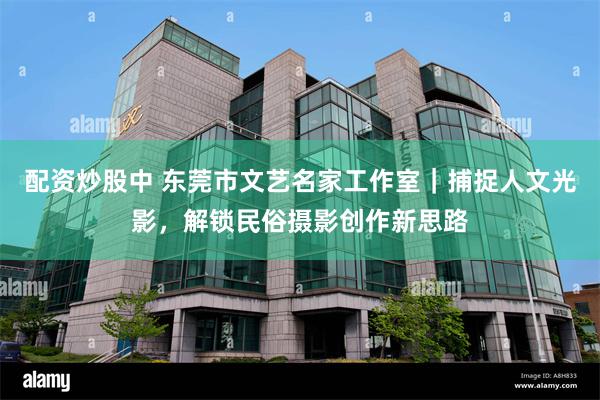配资炒股中 东莞市文艺名家工作室｜捕捉人文光影，解锁民俗摄影创作新思路