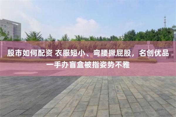 股市如何配资 衣服短小、弯腰撅屁股，名创优品一手办盲盒被指姿势不雅