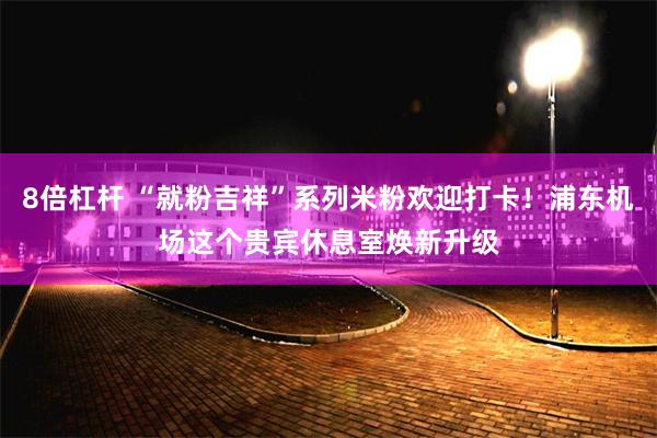 8倍杠杆 “就粉吉祥”系列米粉欢迎打卡！浦东机场这个贵宾休息室焕新升级