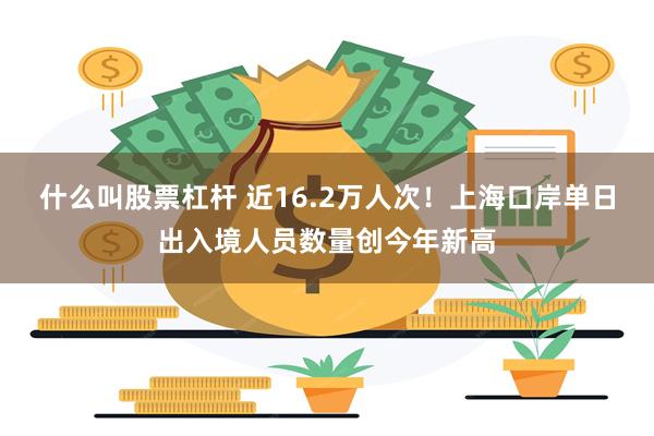 什么叫股票杠杆 近16.2万人次！上海口岸单日出入境人员数量创今年新高