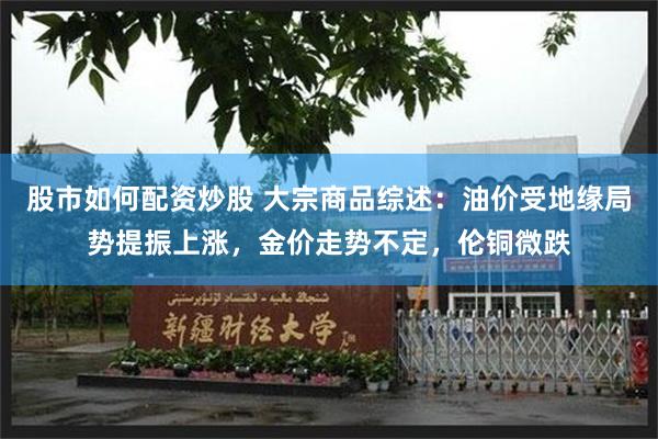 股市如何配资炒股 大宗商品综述：油价受地缘局势提振上涨，金价走势不定，伦铜微跌