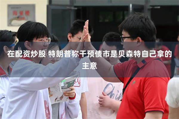 在配资炒股 特朗普称干预债市是贝森特自己拿的主意