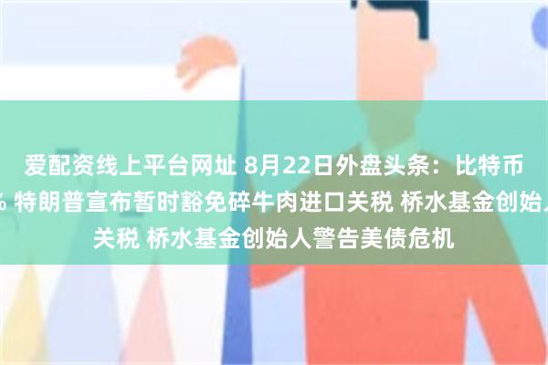 爱配资线上平台网址 8月22日外盘头条：比特币单周飙升逾22% 特朗普宣布暂时豁免碎牛肉进口关税 桥水基金创始人警告美债危机