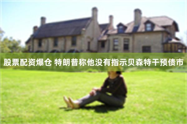 股票配资爆仓 特朗普称他没有指示贝森特干预债市