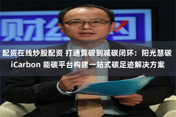 配资在线炒股配资 打通算碳到减碳闭环：阳光慧碳 iCarbon 能碳平台构建一站式碳足迹解决方案