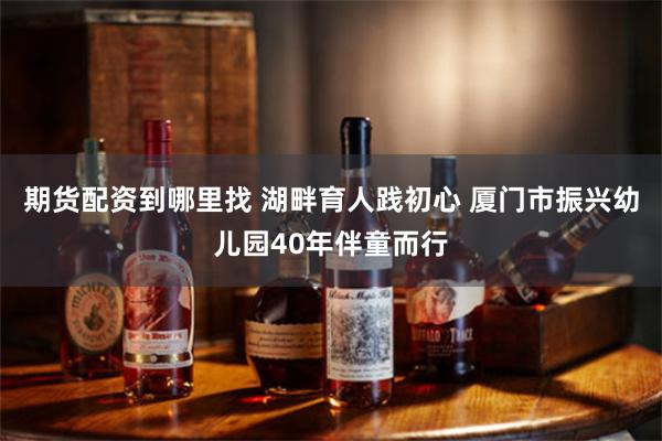 期货配资到哪里找 湖畔育人践初心 厦门市振兴幼儿园40年伴童而行
